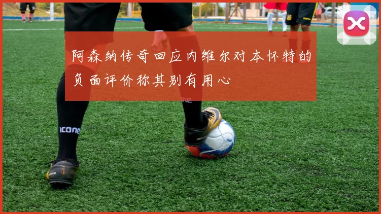 阿森纳传奇回应内维尔对本怀特的负面评价称其别有用心