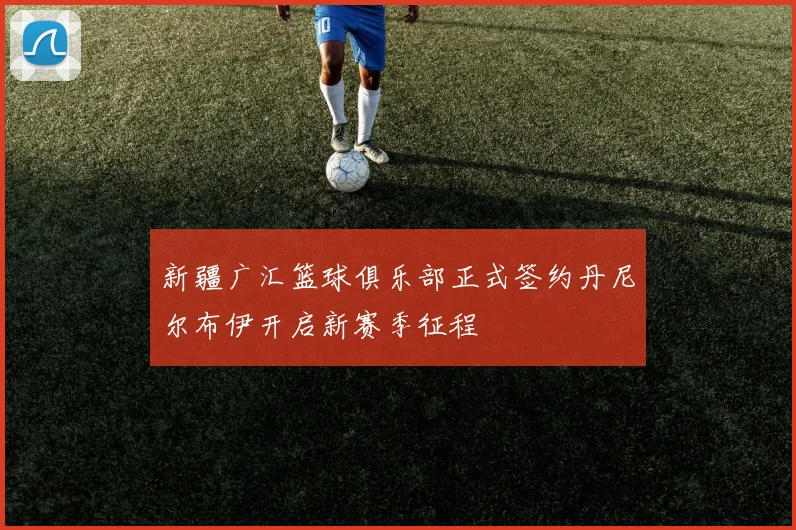 新疆广汇篮球俱乐部正式签约丹尼尔布伊开启新赛季征程