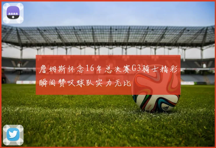 詹姆斯怀念16年总决赛G3骑士精彩瞬间赞叹球队实力无比