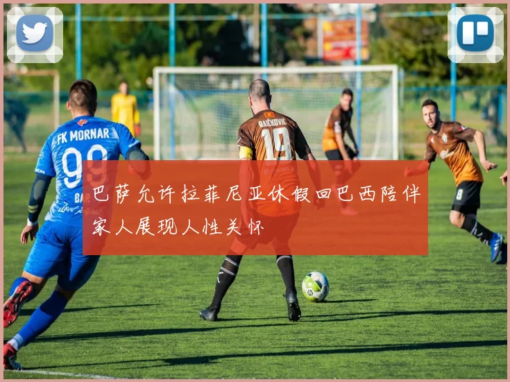 巴萨允许拉菲尼亚休假回巴西陪伴家人展现人性关怀
