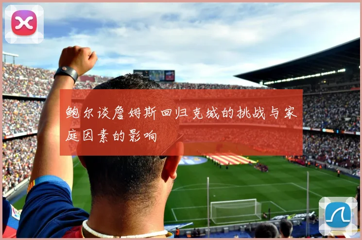 鲍尔谈詹姆斯回归克城的挑战与家庭因素的影响