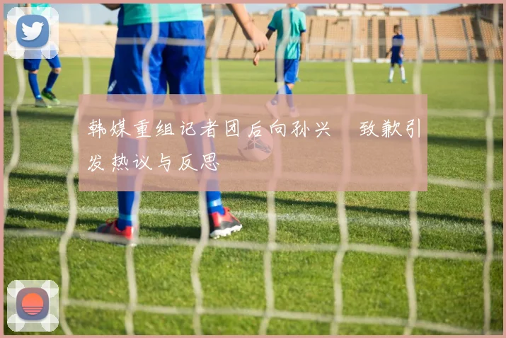 韩媒重组记者团后向孙兴慜致歉引发热议与反思
