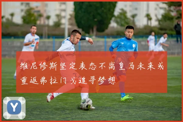 维尼修斯坚定表态不离皇马未来或重返弗拉门戈追寻梦想