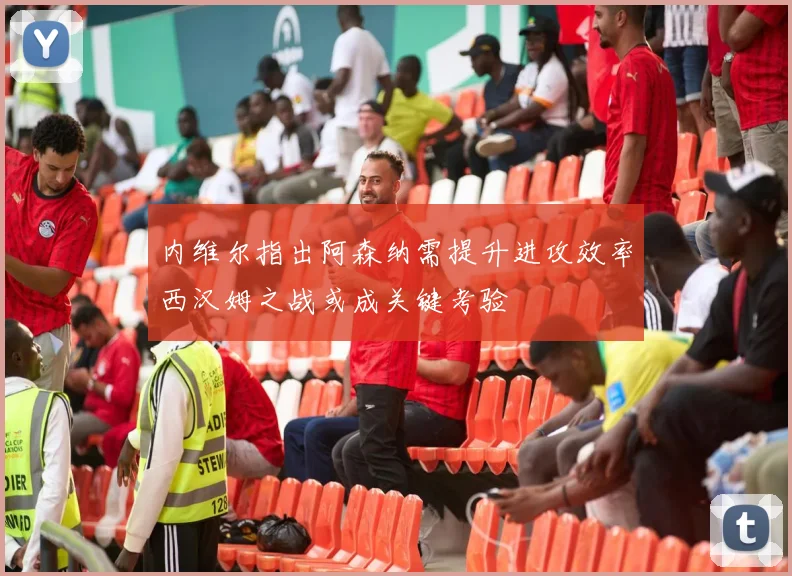 内维尔指出阿森纳需提升进攻效率西汉姆之战或成关键考验