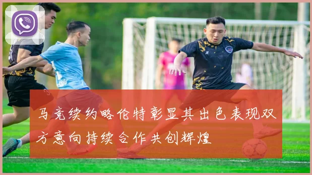 马竞续约略伦特彰显其出色表现双方意向持续合作共创辉煌