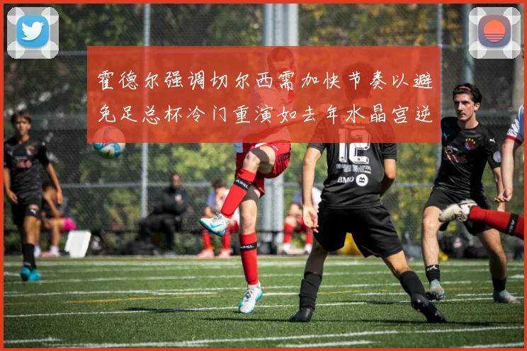 霍德尔强调切尔西需加快节奏以避免足总杯冷门重演如去年水晶宫逆袭曼城