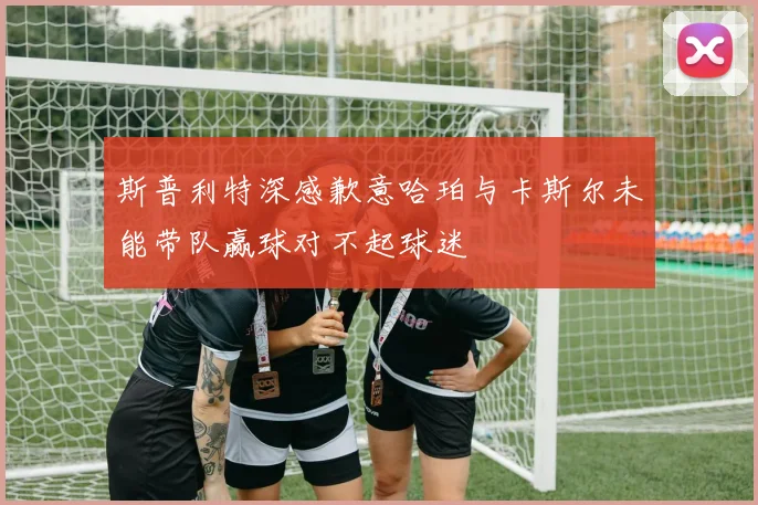斯普利特深感歉意哈珀与卡斯尔未能带队赢球对不起球迷