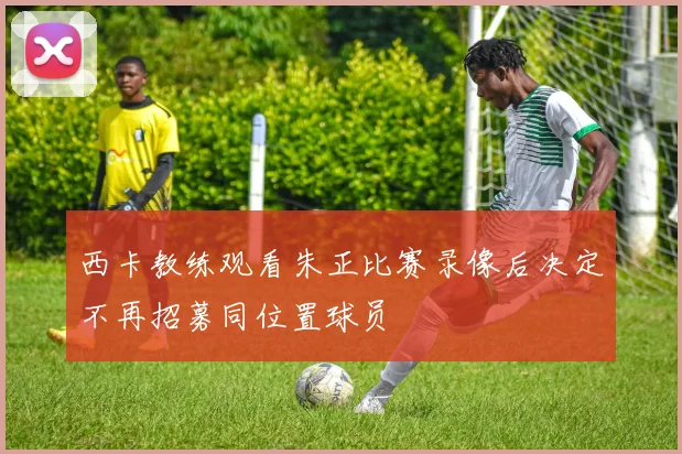 西卡教练观看朱正比赛录像后决定不再招募同位置球员