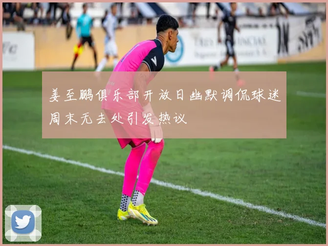 姜至鹏俱乐部开放日幽默调侃球迷周末无去处引发热议