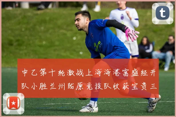 中乙第十轮激战上海海港富盛经开队小胜兰州陇原竞技队收获宝贵三分