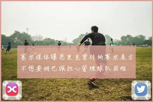 塞尔媒体曝恩里克曾对纳赛尔表示不想要姆巴佩担心管理球队困难