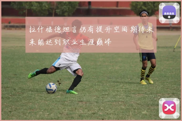 拉什福德坦言仍有提升空间期待未来能达到职业生涯巅峰