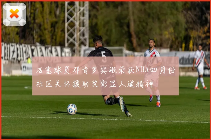 活塞球员邓肯罗宾逊荣获NBA四月份社区关怀援助奖彰显人道精神