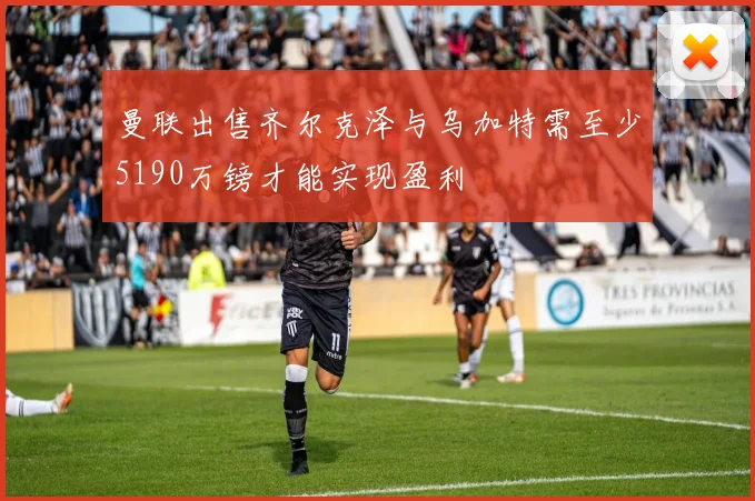 曼联出售齐尔克泽与乌加特需至少5190万镑才能实现盈利